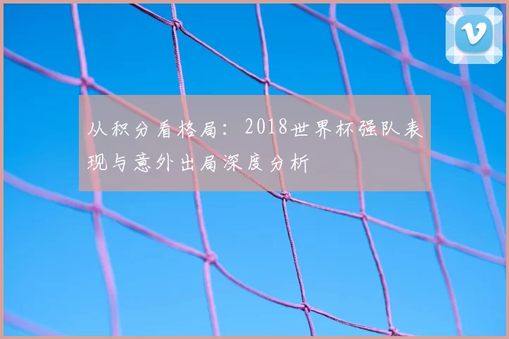 从积分看格局:2018世界杯强队表现与意外出局深度分析