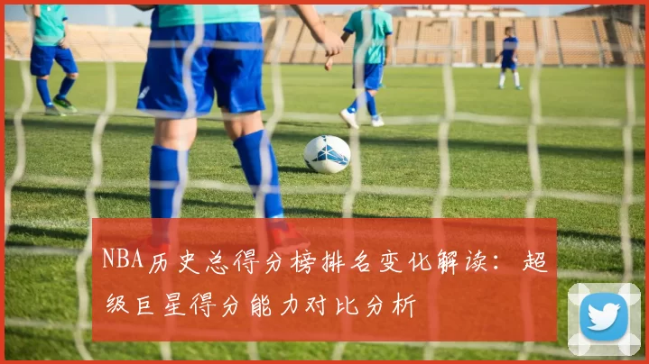 NBA历史总得分榜排名变化解读：超级巨星得分能力对比分析