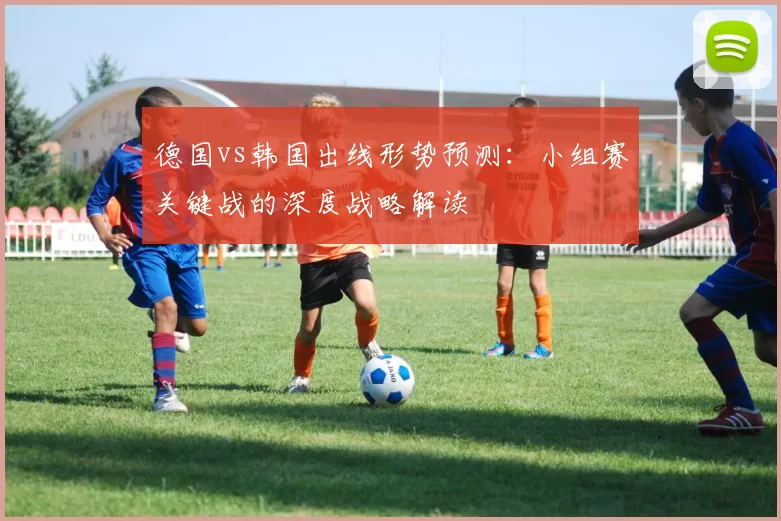 德国vs韩国出线形势预测：小组赛关键战的深度战略解读