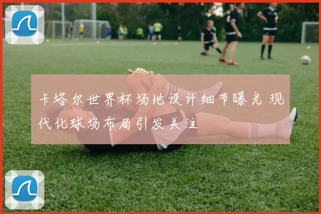 卡塔尔世界杯场地设计细节曝光 现代化球场布局引发关注