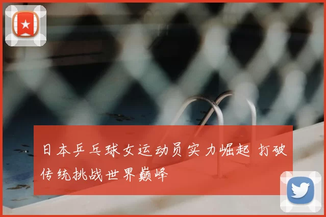 日本乒乓球女运动员实力崛起 打破传统挑战世界巅峰