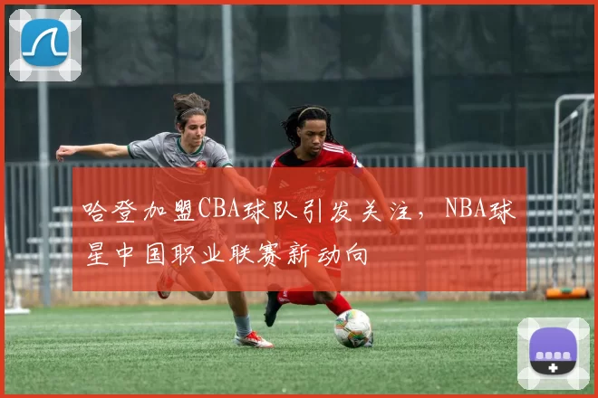 哈登加盟CBA球队引发关注，NBA球星中国职业联赛新动向