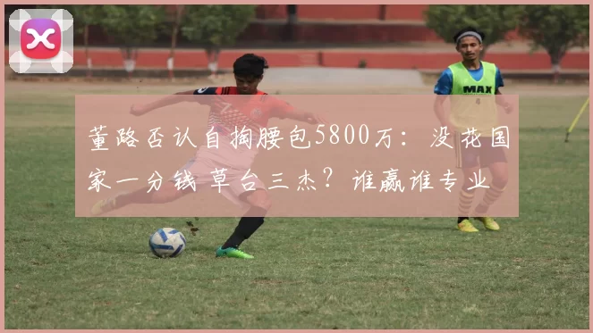 董路否认自掏腰包5800万:没花国家一分钱 草台三杰?谁赢谁专业