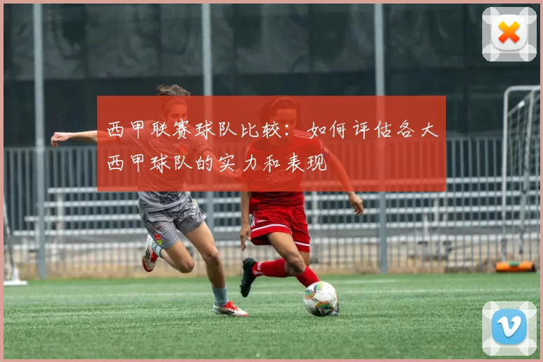 西甲联赛球队比较：如何评估各大西甲球队的实力和表现