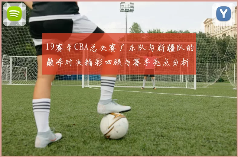 19赛季CBA总决赛广东队与新疆队的巅峰对决精彩回顾与赛季亮点分析