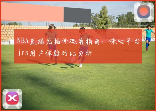 NBA直播无插件观看指南，咪咕平台jrs用户体验对比分析