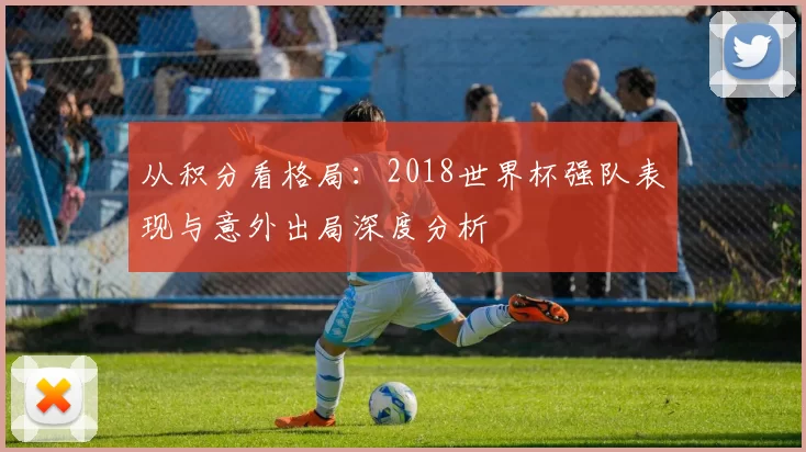 从积分看格局:2018世界杯强队表现与意外出局深度分析