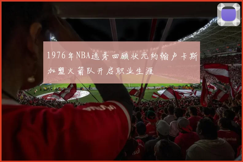 1976年NBA选秀回顾状元约翰卢卡斯加盟火箭队开启职业生涯