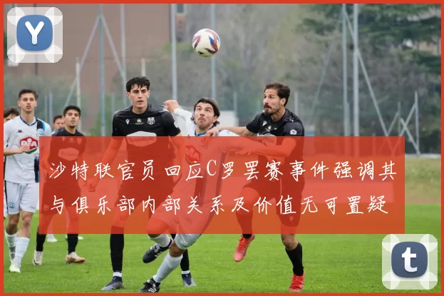 沙特联官员回应C罗罢赛事件强调其与俱乐部内部关系及价值无可置疑
