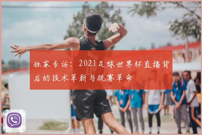 独家专访：2021足球世界杯直播背后的技术革新与观赛革命