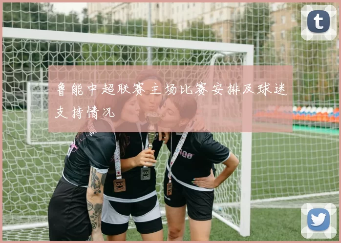 鲁能中超联赛主场比赛安排及球迷支持情况
