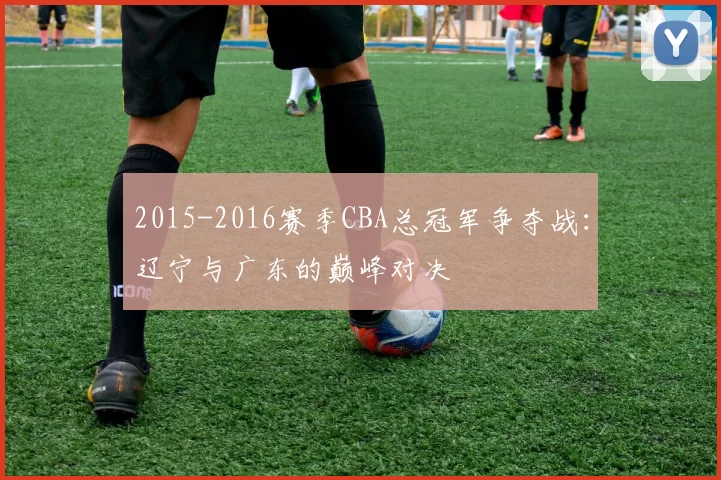 2015-2016赛季CBA总冠军争夺战：辽宁与广东的巅峰对决