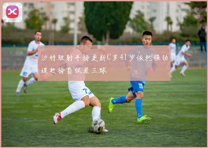 沙特联射手榜更新C罗41岁依然强劲追赶榜首仅差三球