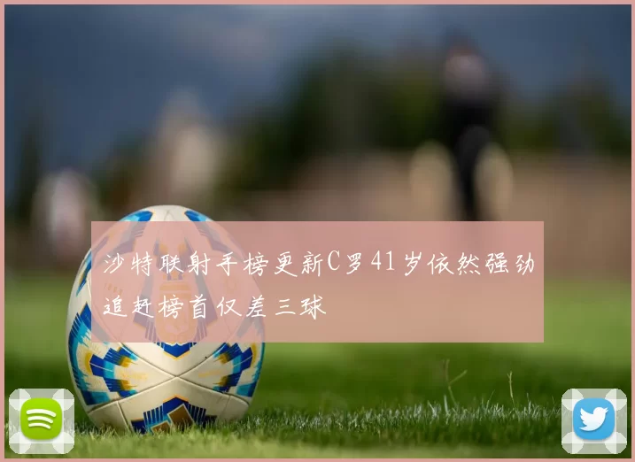 沙特联射手榜更新C罗41岁依然强劲追赶榜首仅差三球