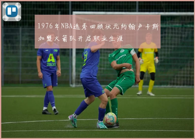 1976年NBA选秀回顾状元约翰卢卡斯加盟火箭队开启职业生涯