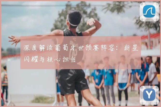 深度解读葡萄牙世预赛阵容:新星闪耀与核心担当