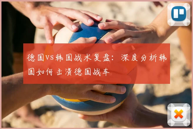 德国vs韩国战术复盘：深度分析韩国如何击溃德国战车
