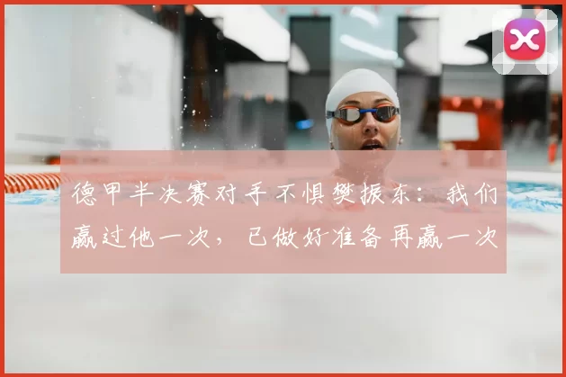 德甲半决赛对手不惧樊振东：我们赢过他一次，已做好准备再赢一次