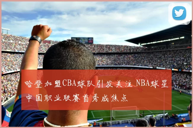 哈登加盟CBA球队引发关注 NBA球星中国职业联赛首秀成焦点