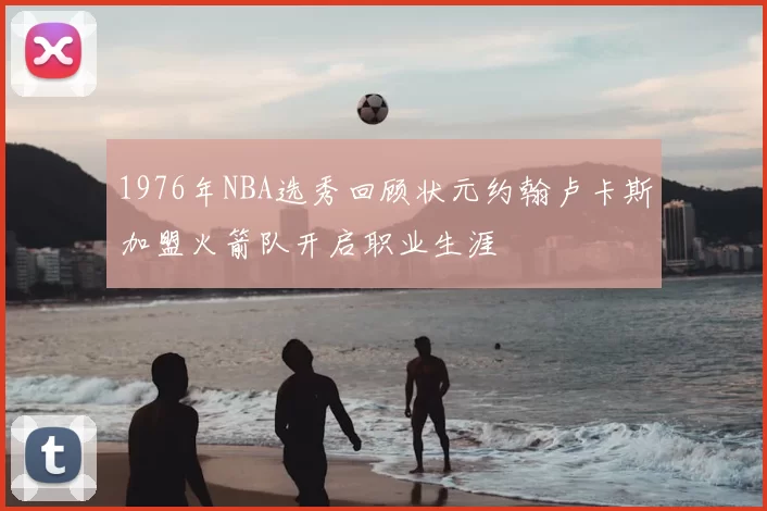 1976年NBA选秀回顾状元约翰卢卡斯加盟火箭队开启职业生涯