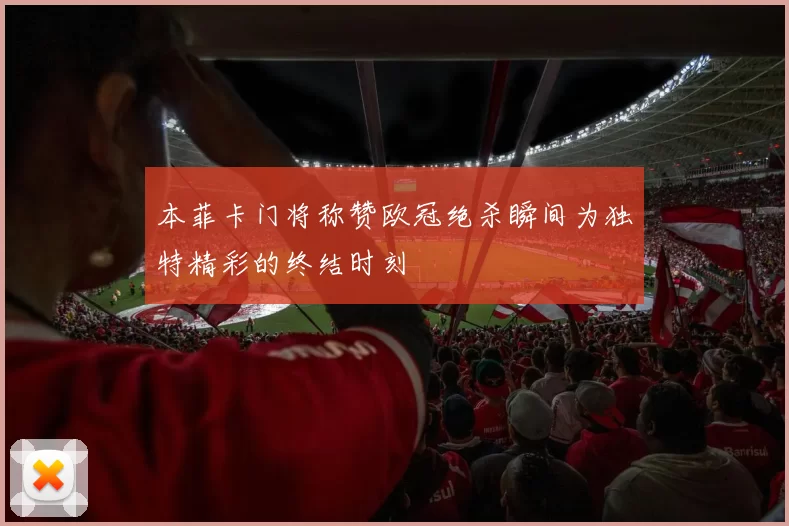 本菲卡门将称赞欧冠绝杀瞬间为独特精彩的终结时刻
