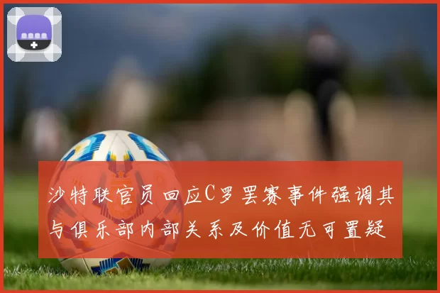 沙特联官员回应C罗罢赛事件强调其与俱乐部内部关系及价值无可置疑