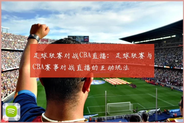 足球联赛对战CBA直播：足球联赛与CBA赛事对战直播的互动玩法