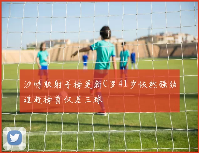 沙特联射手榜更新C罗41岁依然强劲追赶榜首仅差三球