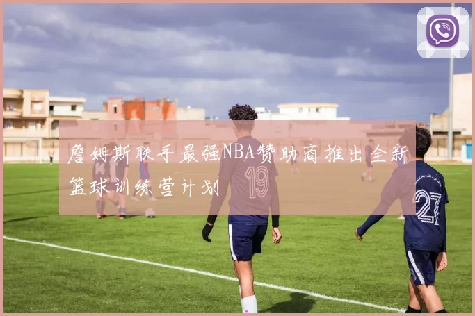 詹姆斯联手最强NBA赞助商推出全新篮球训练营计划