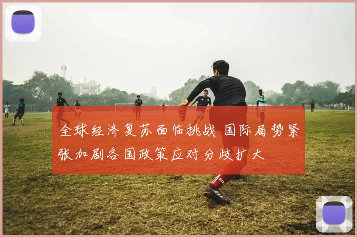 全球经济复苏面临挑战 国际局势紧张加剧各国政策应对分歧扩大