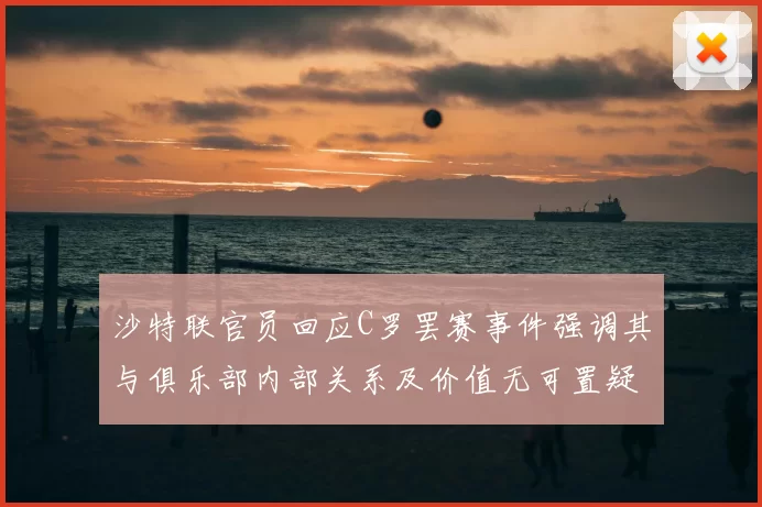 沙特联官员回应C罗罢赛事件强调其与俱乐部内部关系及价值无可置疑
