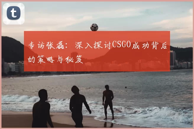 专访张磊：深入探讨CSGO成功背后的策略与秘笈