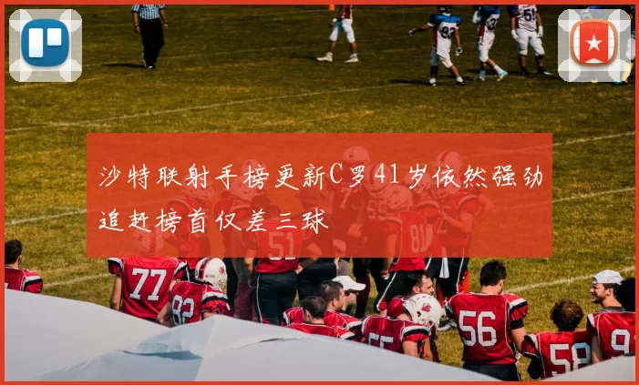 沙特联射手榜更新C罗41岁依然强劲追赶榜首仅差三球