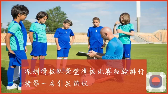 深圳滑板队荣登滑板比赛经验排行榜第一名引发热议