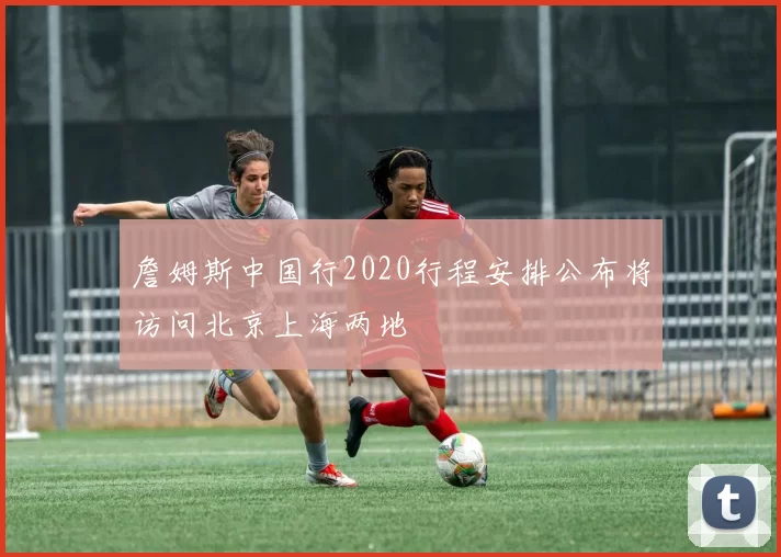 詹姆斯中国行2020行程安排公布将访问北京上海两地