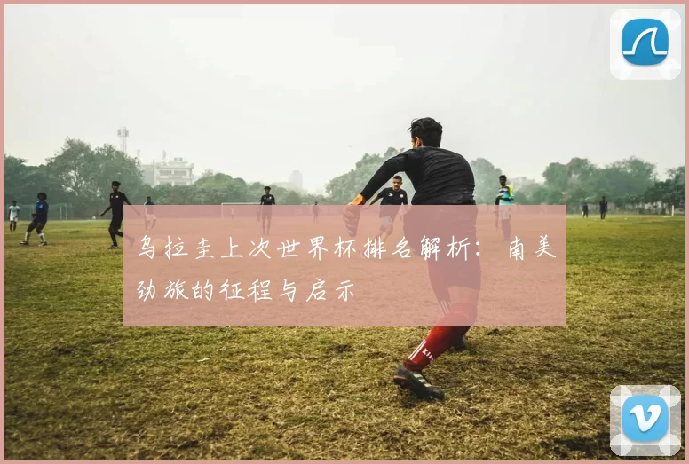 乌拉圭上次世界杯排名解析:南美劲旅的征程与启示