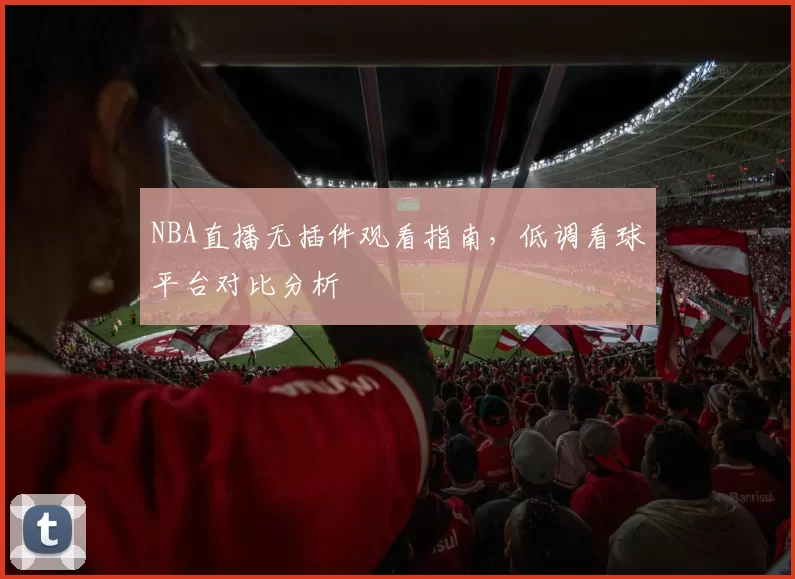 NBA直播无插件观看指南，低调看球平台对比分析