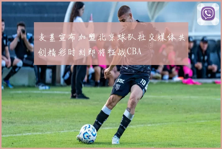 麦基宣布加盟北京球队社交媒体共创精彩时刻即将征战CBA