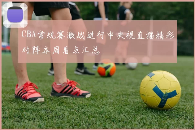CBA常规赛激战进行中央视直播精彩对阵本周看点汇总