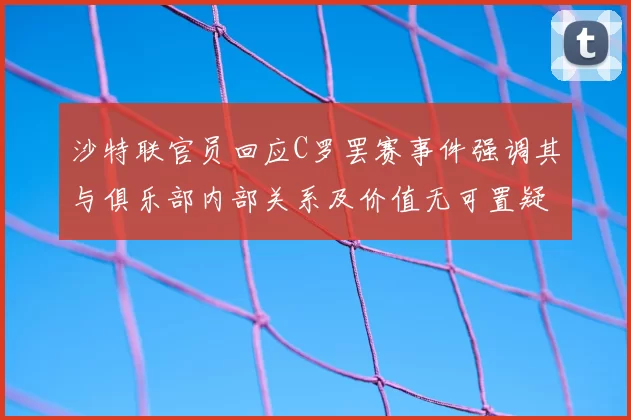 沙特联官员回应C罗罢赛事件强调其与俱乐部内部关系及价值无可置疑