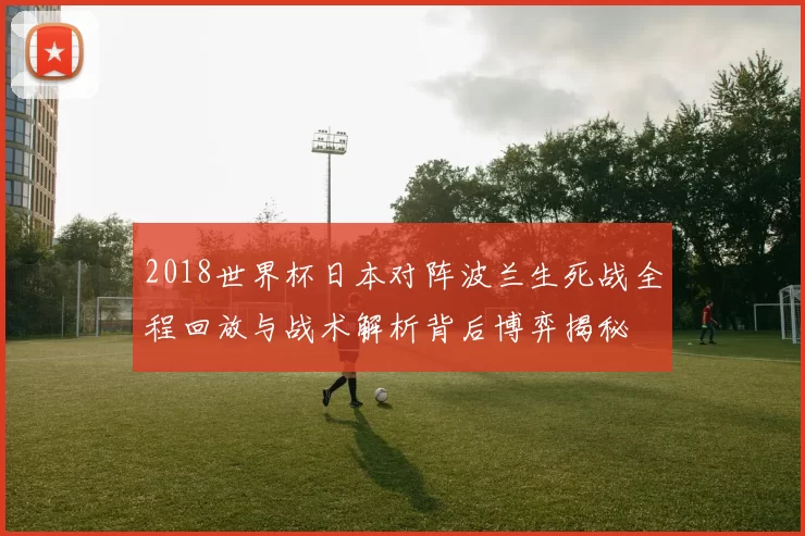 2018世界杯日本对阵波兰生死战全程回放与战术解析背后博弈揭秘