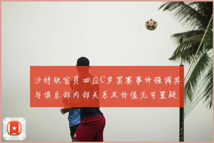 沙特联官员回应C罗罢赛事件强调其与俱乐部内部关系及价值无可置疑