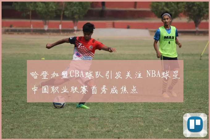 哈登加盟CBA球队引发关注 NBA球星中国职业联赛首秀成焦点