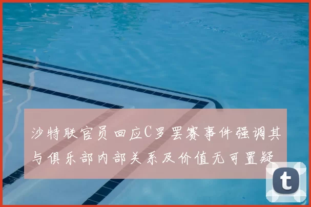 沙特联官员回应C罗罢赛事件强调其与俱乐部内部关系及价值无可置疑
