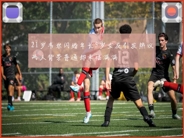 21岁韦尔闪婚年长5岁女友引发热议两人背景普通却幸福满满
