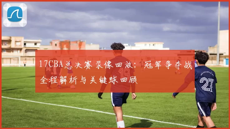 17CBA总决赛录像回放：冠军争夺战全程解析与关键球回顾