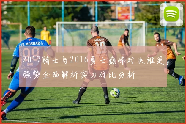 2017骑士与2016勇士巅峰对决谁更强势全面解析实力对比分析