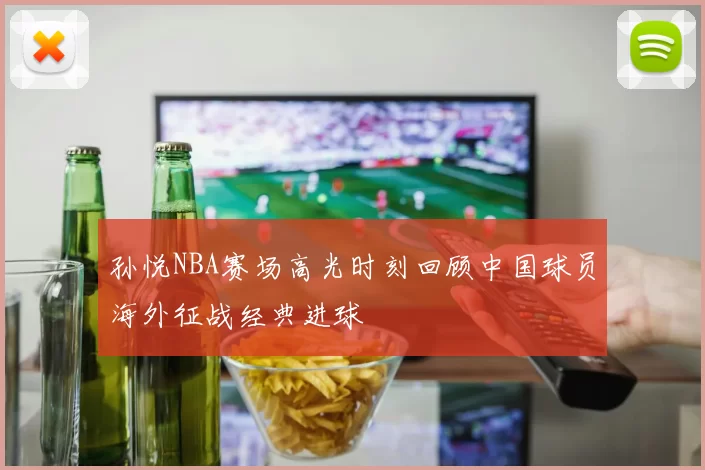 孙悦NBA赛场高光时刻回顾中国球员海外征战经典进球
