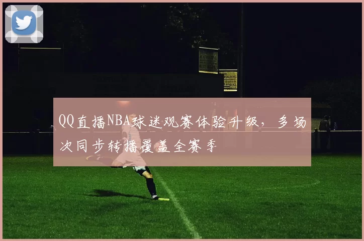 QQ直播NBA球迷观赛体验升级，多场次同步转播覆盖全赛季