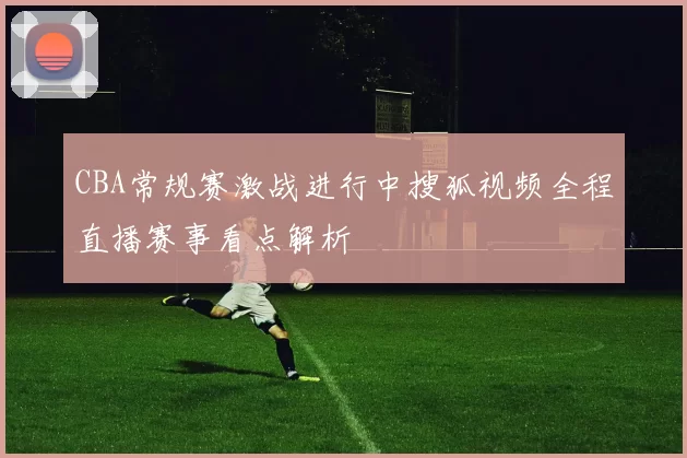 CBA常规赛激战进行中搜狐视频全程直播赛事看点解析